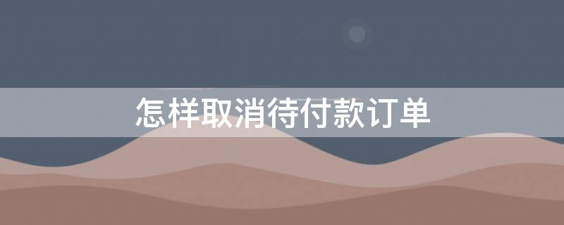 怎样取消待付款订单（如何取消待付款订单）