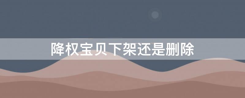 降权宝贝下架还是删除（降权宝贝下架还能上架么）