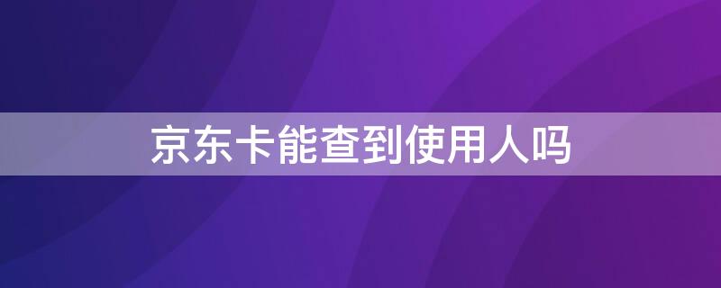 京东卡能查到使用人吗（京东卡能查到使用人吗安全吗）