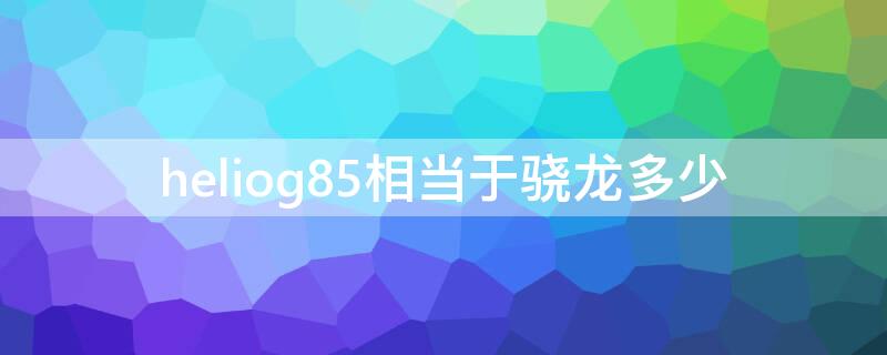 heliog85相当于骁龙多少 heliog85安兔兔跑多少分