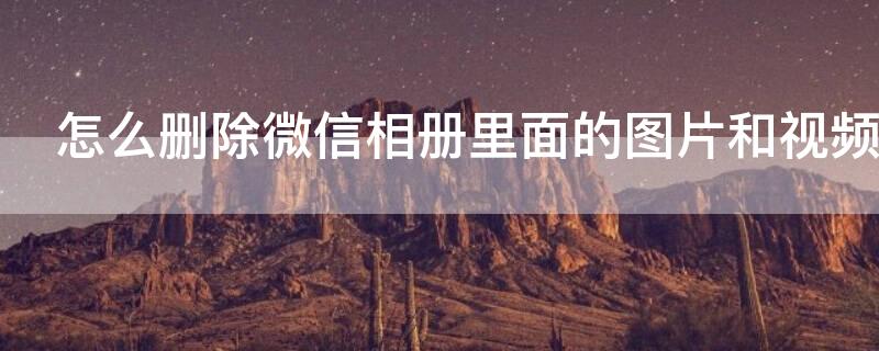 怎么删除微信相册里面的图片和视频（怎么删除微信相册里面的图片和视频号）