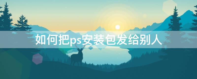 如何把ps安装包发给别人 怎么把ps软件安装包发给微信好友