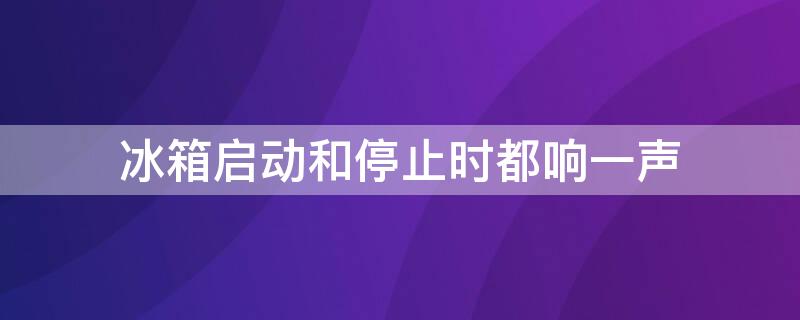 冰箱启动和停止时都响一声 冰箱启动和停止时都响一声就不响了