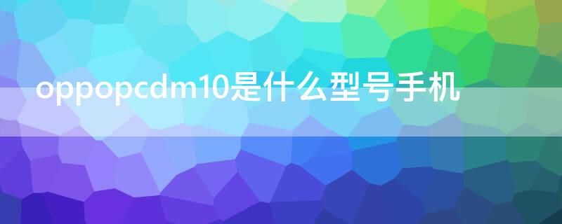 oppopcdm10是什么型号手机（oppo pcdm10是什么型号手机）