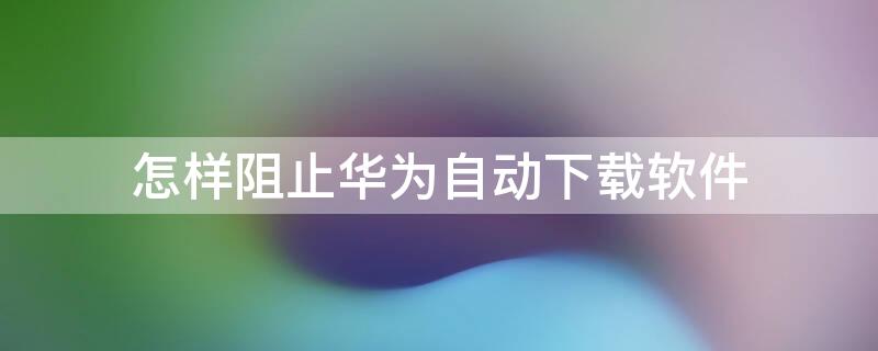 怎样阻止华为自动下载软件 怎样阻止华为自动下载软件呢