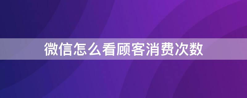 微信怎么看顾客消费次数（微信怎么看顾客消费次数明细）