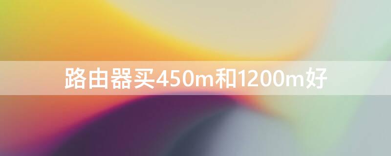 路由器买450m和1200m好（450m路由器和1200m路由器哪个好）