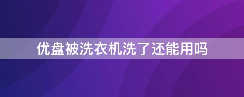 优盘被洗衣机洗了还能用吗（优盘被洗衣机洗了还能用吗安全吗）