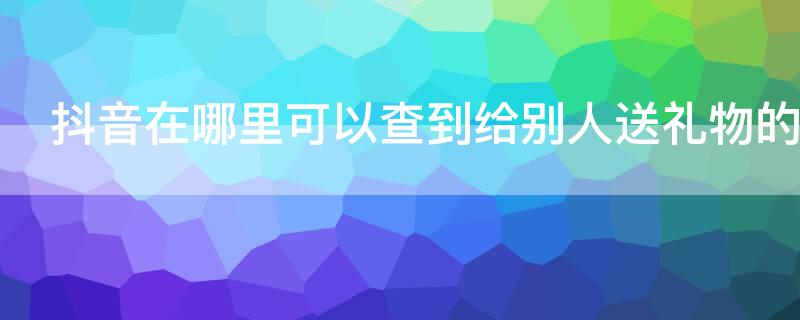 抖音在哪里可以查到给别人送礼物的记录