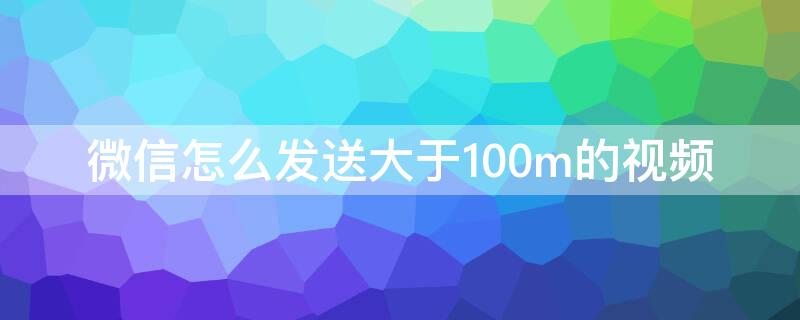 微信怎么发送大于100m的视频（微信怎么发送大于100m的视频给朋友）