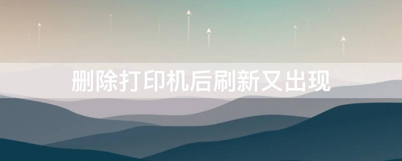 删除打印机后刷新又出现 删除打印设备后 刷新就又出现了