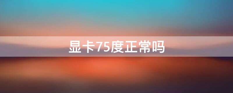 显卡75度正常吗（显卡75度正常吗知乎）