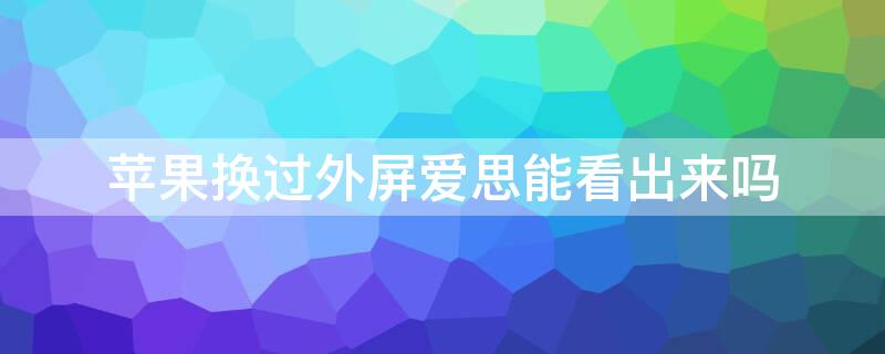 iPhone换过外屏爱思能看出来吗 苹果换个外屏爱思会显示?