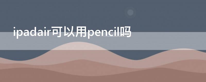 ipadair可以用pencil吗（ipadair可以用笔吗）