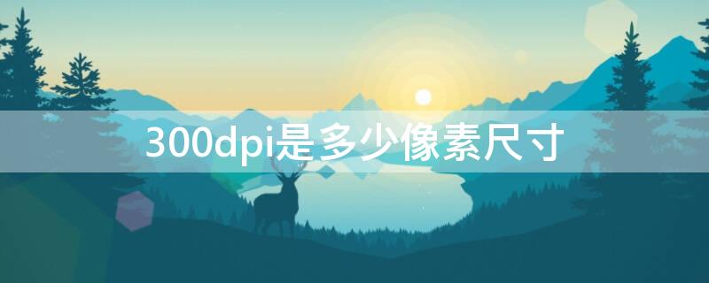 300dpi是多少像素尺寸（300dpi是多少像素尺寸是几兆）