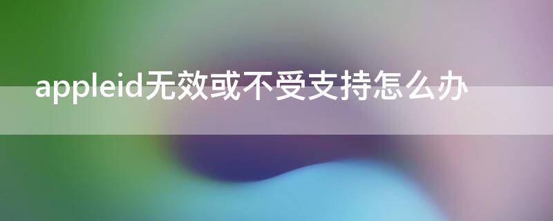 appleid无效或不受支持怎么办 appleid无效或不受支持怎么办手机怎么弄