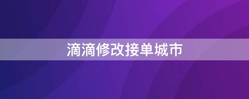 滴滴修改接单城市（滴滴修改接单城市失败,怎么在线下修改）