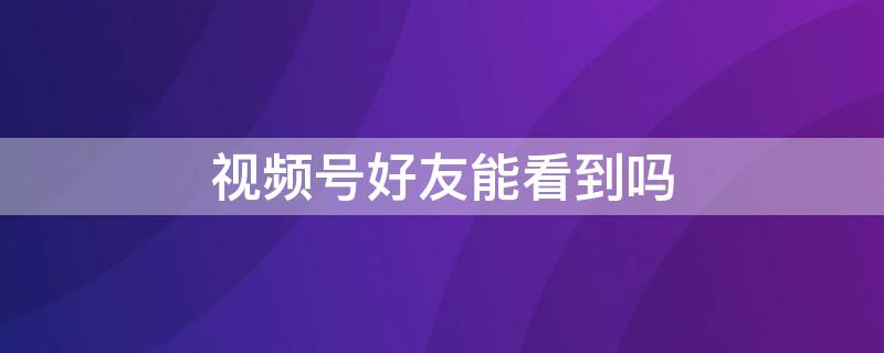 视频号好友能看到吗 如何在视频号里发视频