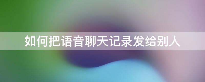 如何把语音聊天记录发给别人 如何把语音聊天记录发给别人手机