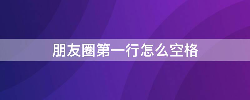 朋友圈第一行怎么空格 朋友圈第一行怎么空格显示