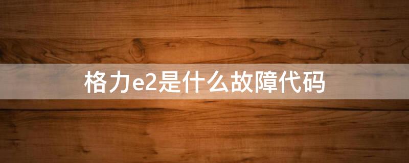 格力e2是什么故障代码（格力e2是什么故障代码图片）