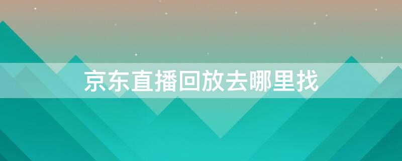 京东直播回放去哪里找 京东直播回放去哪里找到