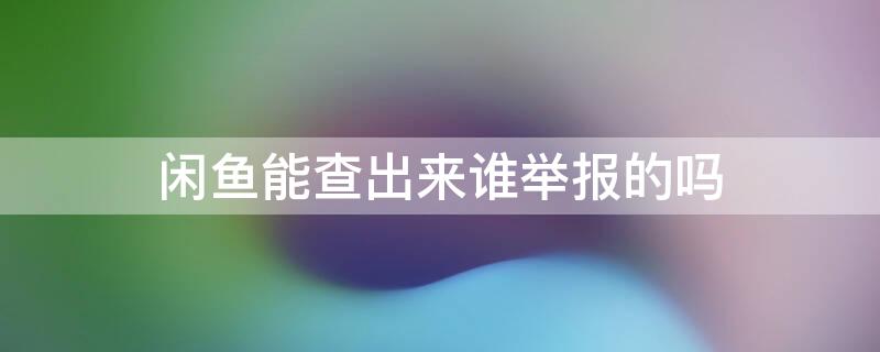 闲鱼能查出来谁举报的吗（闲鱼上能查出举报人吗）