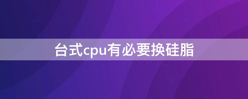 台式cpu有必要换硅脂（台式cpu有必要换硅脂吗）