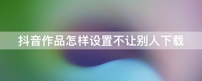 抖音作品怎样设置不让别人下载（抖音作品怎样设置不让别人下载作品）