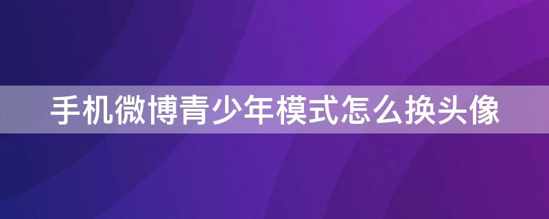 手机微博青少年模式怎么换头像 手机微博青少年模式怎么换头像了