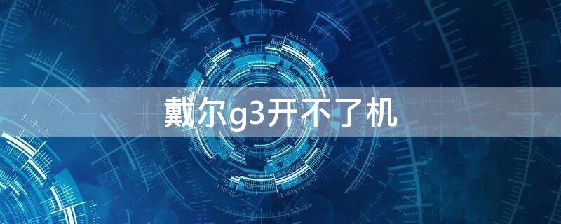 戴尔g3开不了机（戴尔g3不开机怎么办）