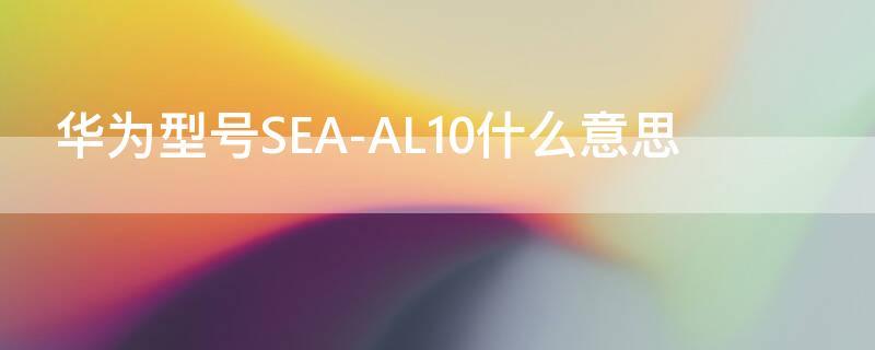 华为型号SEA-AL10什么意思 华为sea-al10是什么意思