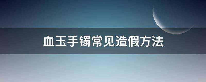 血玉手镯常见造假方法（血玉手镯真假鉴别）