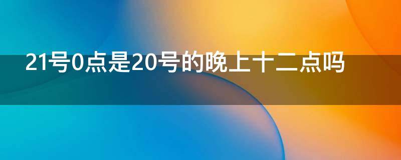 21号0点是20号的晚上十二点吗（21号0点是20号的晚上十二点吗）