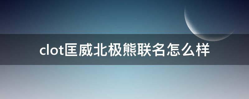 clot匡威北极熊联名怎么样 clot匡威北极熊怎么清洗