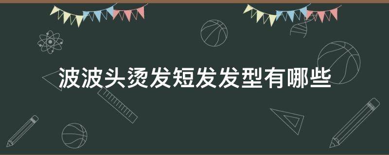 波波头烫发短发发型有哪些（波波头短发烫发发型图片2020）