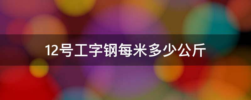 12号工字钢每米多少公斤（12的工字钢1米多少公斤）