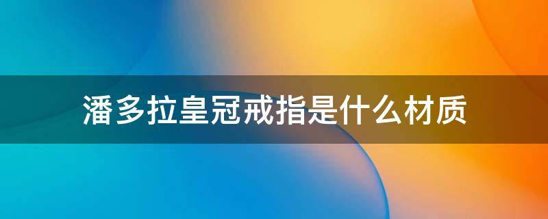 潘多拉皇冠戒指是什么材质 潘多拉皇冠戒指是什么材质做的