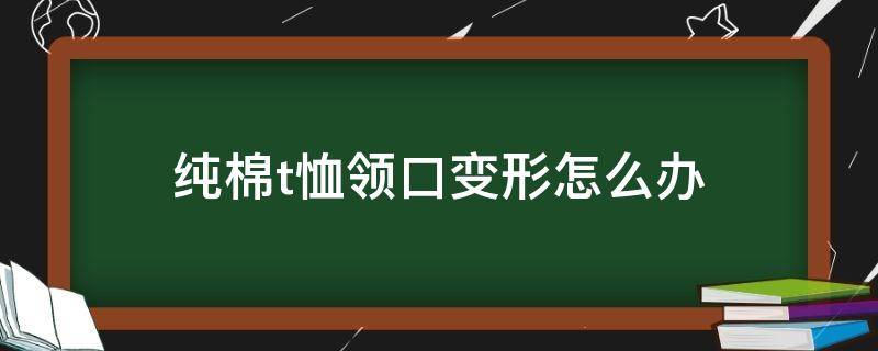 纯棉t恤领口变形怎么办（棉t恤领子变形怎么办）