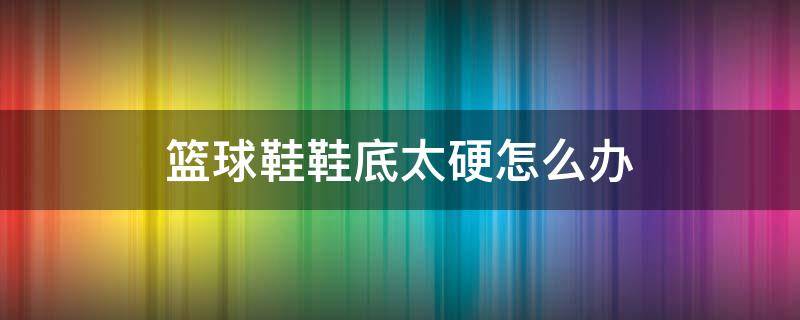 篮球鞋鞋底太硬怎么办 篮球鞋鞋底太硬怎么办呢