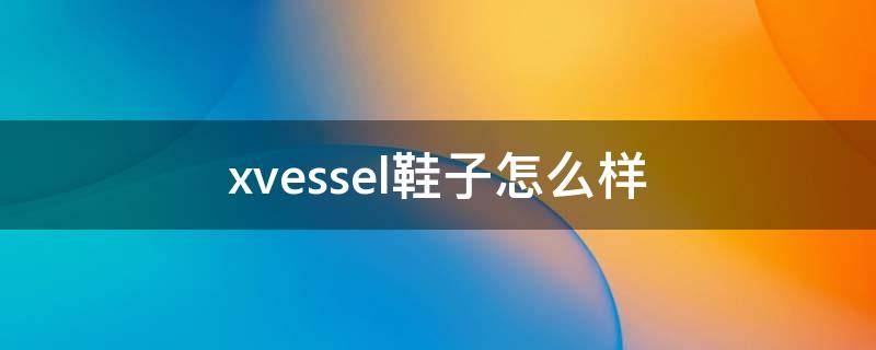 xvessel鞋子怎么样 xvessel鞋值得买吗