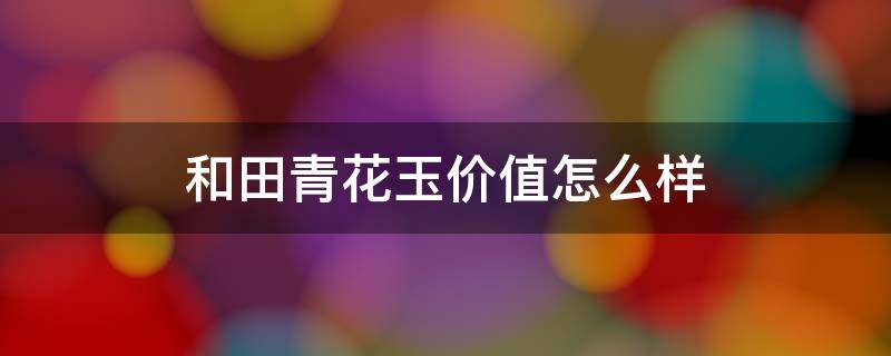 和田青花玉价值怎么样（和田青花玉价值高吗）