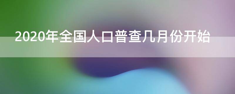 2020年全国人口普查几月份开始 2020年全国人口普查几月份开始的