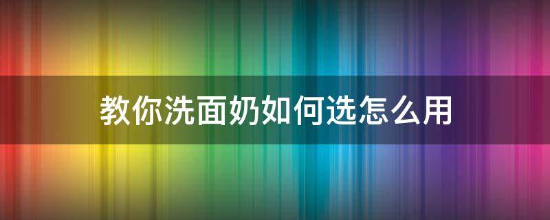 教你洗面奶如何选怎么用（选洗面奶的时候怎么选）