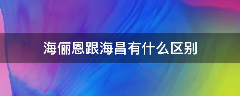 海俪恩跟海昌有什么区别（海俪恩和海昌的区别）