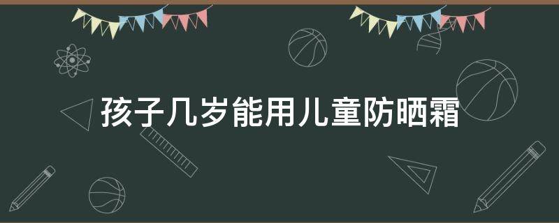 孩子几岁能用儿童防晒霜（小孩子多大可以用防晒产品）