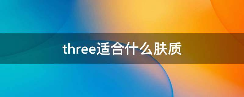 three适合什么肤质 three护肤品好用吗