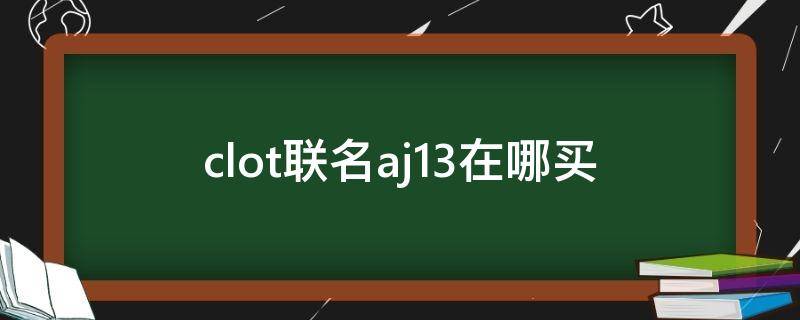 clot联名aj13在哪买（clot联名aj外套如何辨真假）