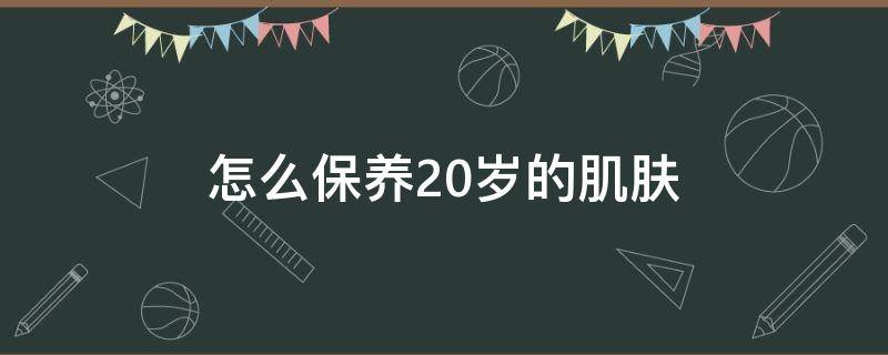 怎么保养20岁的肌肤（20岁保养皮肤基本步骤）