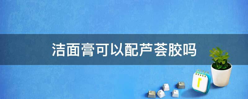 洁面膏可以配芦荟胶吗 洁面膏可以配芦荟胶吗女生